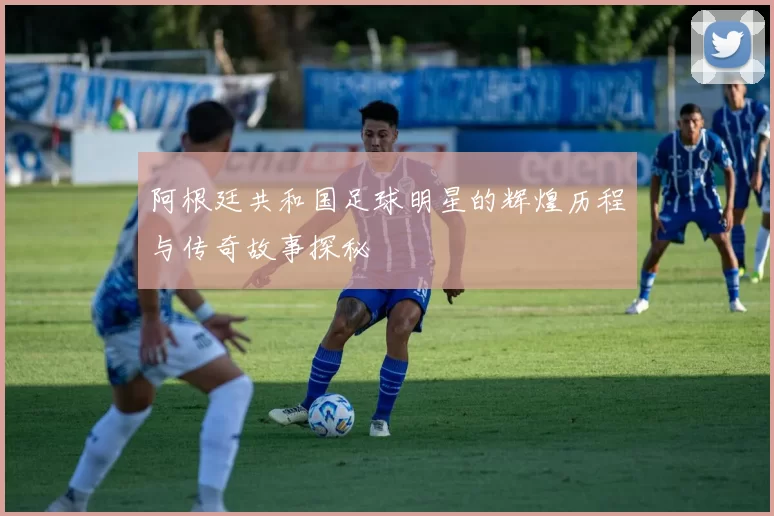 阿根廷共和国足球明星的辉煌历程与传奇故事探秘