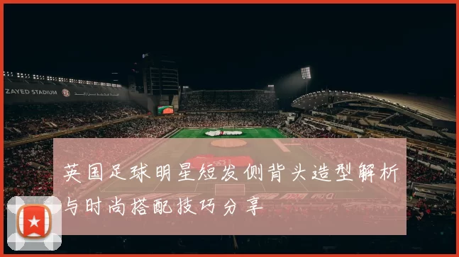 英国足球明星短发侧背头造型解析与时尚搭配技巧分享