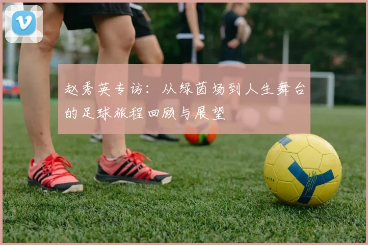 赵秀英专访：从绿茵场到人生舞台的足球旅程回顾与展望