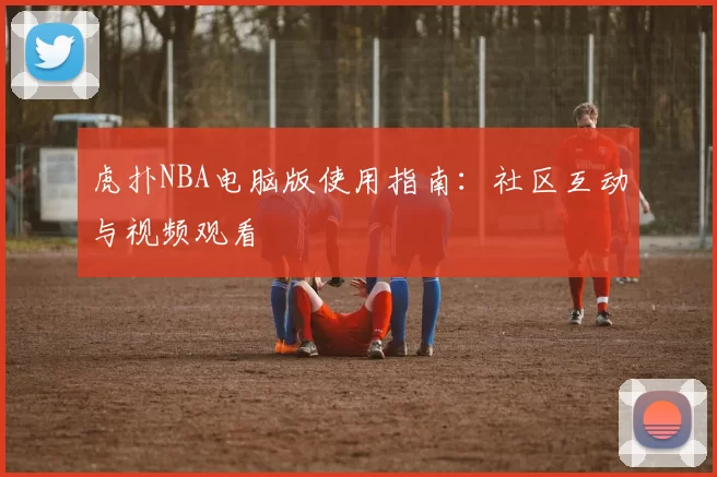虎扑NBA电脑版使用指南：社区互动与视频观看