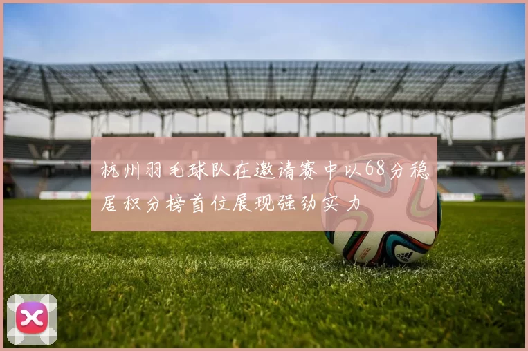 杭州羽毛球队在邀请赛中以68分稳居积分榜首位展现强劲实力