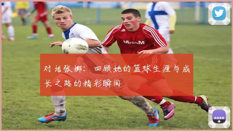 对话张娜：回顾她的篮球生涯与成长之路的精彩瞬间