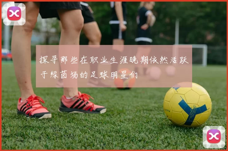 探寻那些在职业生涯晚期依然活跃于绿茵场的足球明星们