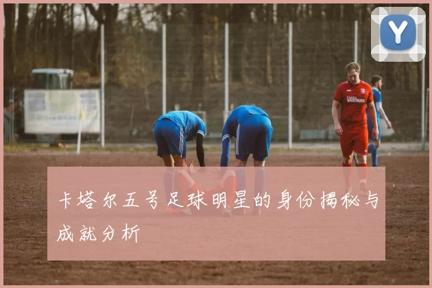 卡塔尔五号足球明星的身份揭秘与成就分析