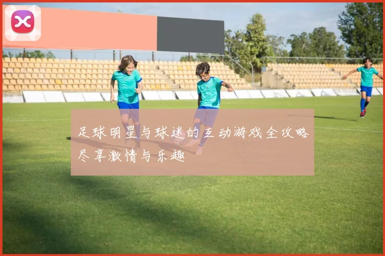 足球明星与球迷的互动游戏全攻略尽享激情与乐趣