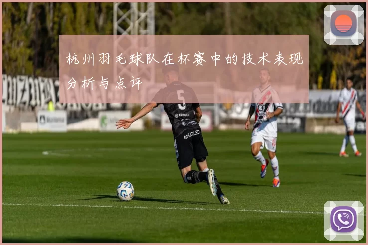 杭州羽毛球队在杯赛中的技术表现分析与点评