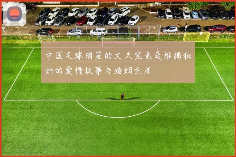 中国足球明星的丈夫究竟是谁揭秘她的爱情故事与婚姻生活