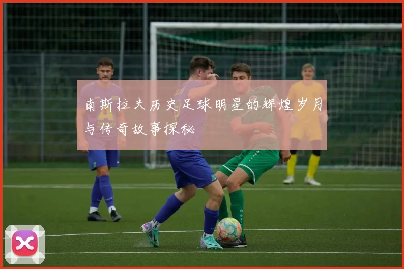南斯拉夫历史足球明星的辉煌岁月与传奇故事探秘