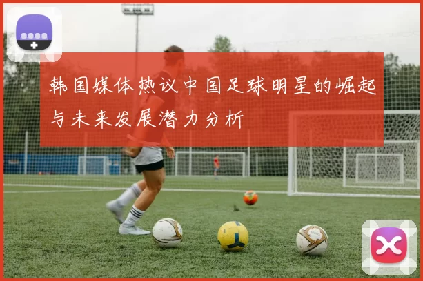 韩国媒体热议中国足球明星的崛起与未来发展潜力分析