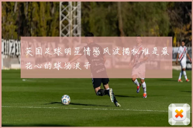 英国足球明星情感风波揭秘谁是最花心的球场浪子