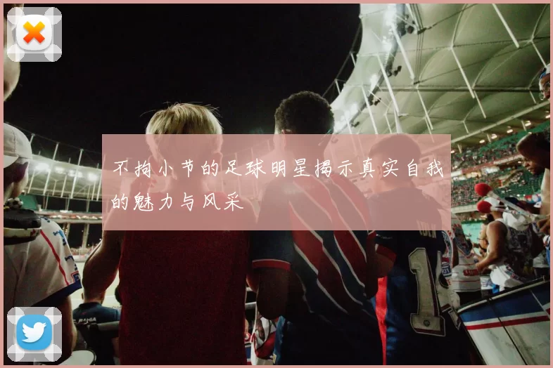 不拘小节的足球明星揭示真实自我的魅力与风采