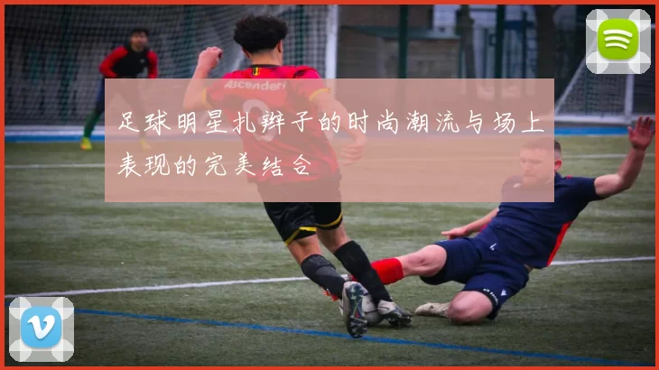 足球明星扎辫子的时尚潮流与场上表现的完美结合