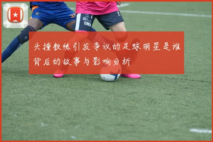 头撞教练引发争议的足球明星是谁背后的故事与影响分析