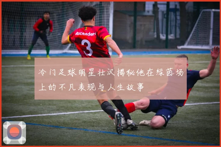 冷门足球明星壮汉揭秘他在绿茵场上的不凡表现与人生故事