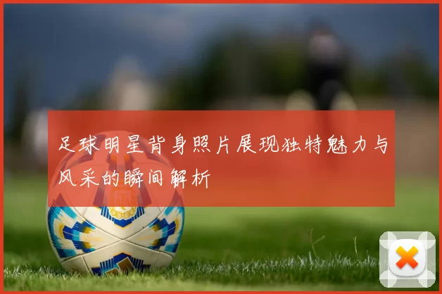 足球明星背身照片展现独特魅力与风采的瞬间解析