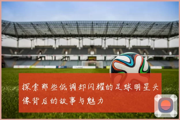 探索那些低调却闪耀的足球明星头像背后的故事与魅力