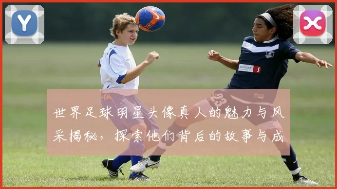 世界足球明星头像真人的魅力与风采揭秘，探索他们背后的故事与成就