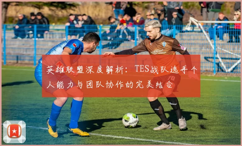 英雄联盟深度解析：TES战队选手个人能力与团队协作的完美结合