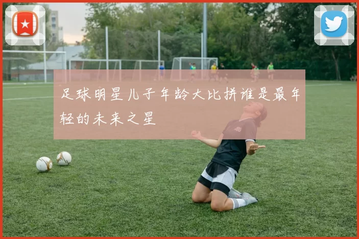足球明星儿子年龄大比拼谁是最年轻的未来之星