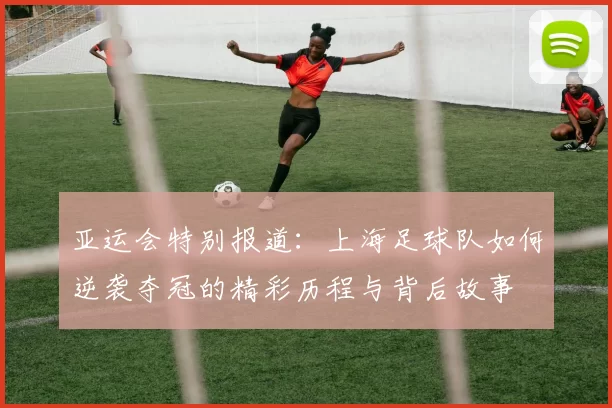 亚运会特别报道：上海足球队如何逆袭夺冠的精彩历程与背后故事