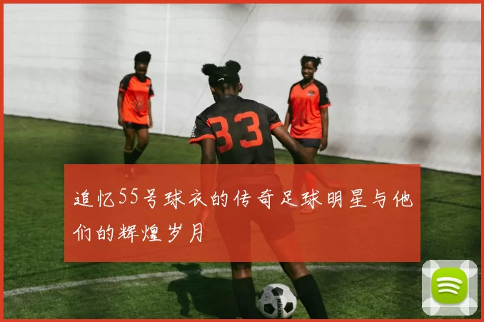 追忆55号球衣的传奇足球明星与他们的辉煌岁月