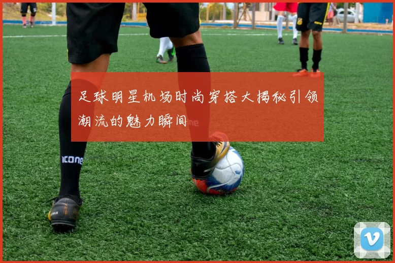 足球明星机场时尚穿搭大揭秘引领潮流的魅力瞬间