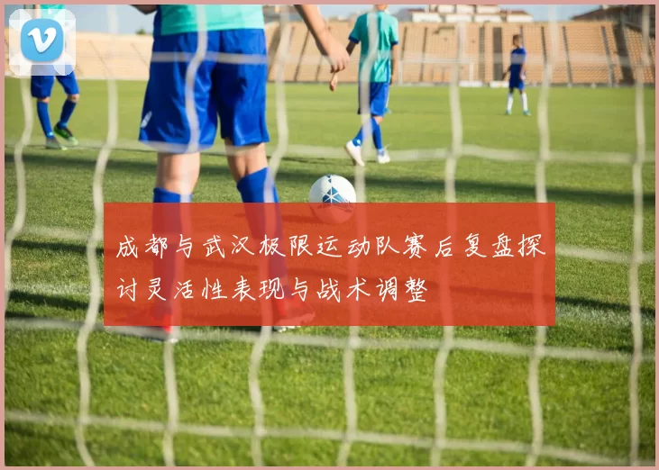 成都与武汉极限运动队赛后复盘探讨灵活性表现与战术调整