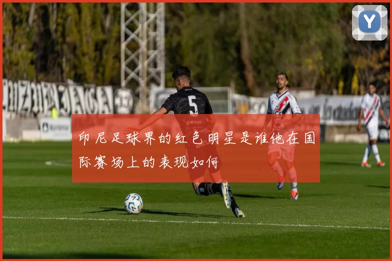 印尼足球界的红色明星是谁他在国际赛场上的表现如何