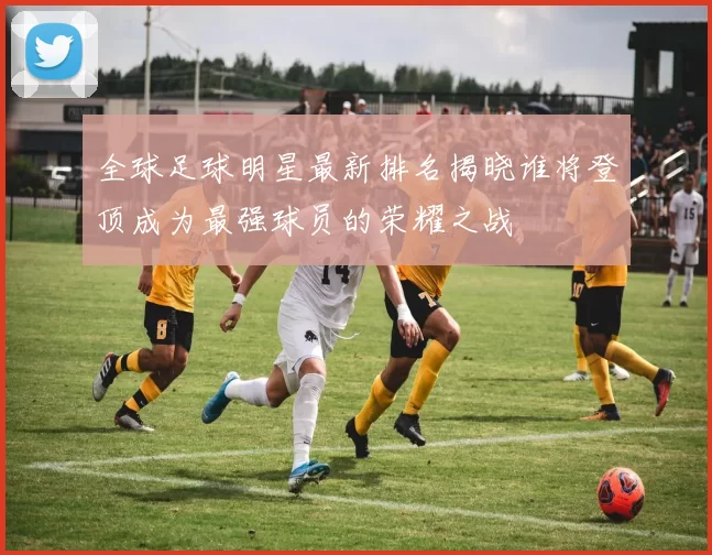 全球足球明星最新排名揭晓谁将登顶成为最强球员的荣耀之战