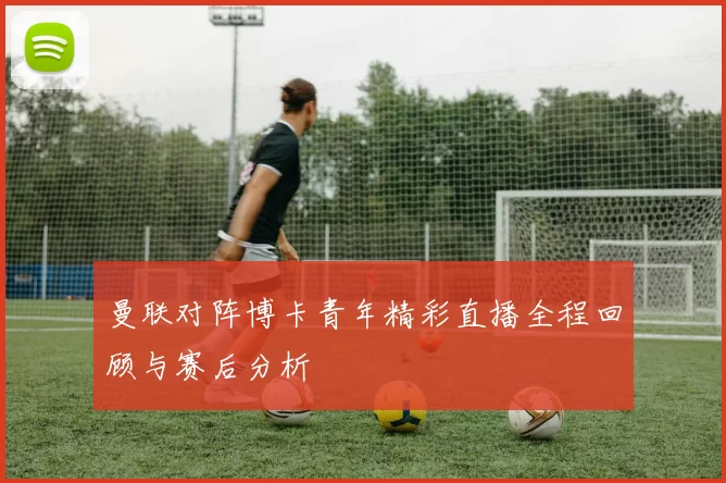 曼联对阵博卡青年精彩直播全程回顾与赛后分析