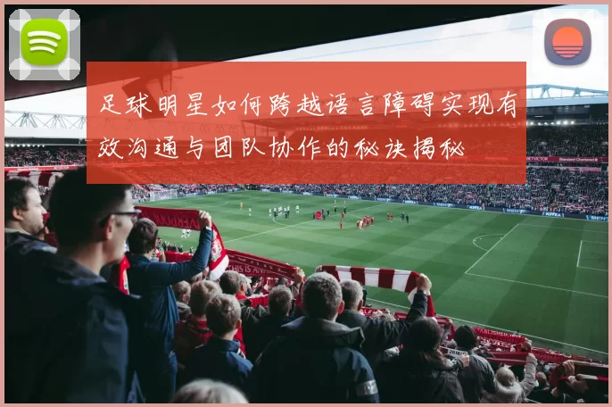 足球明星如何跨越语言障碍实现有效沟通与团队协作的秘诀揭秘