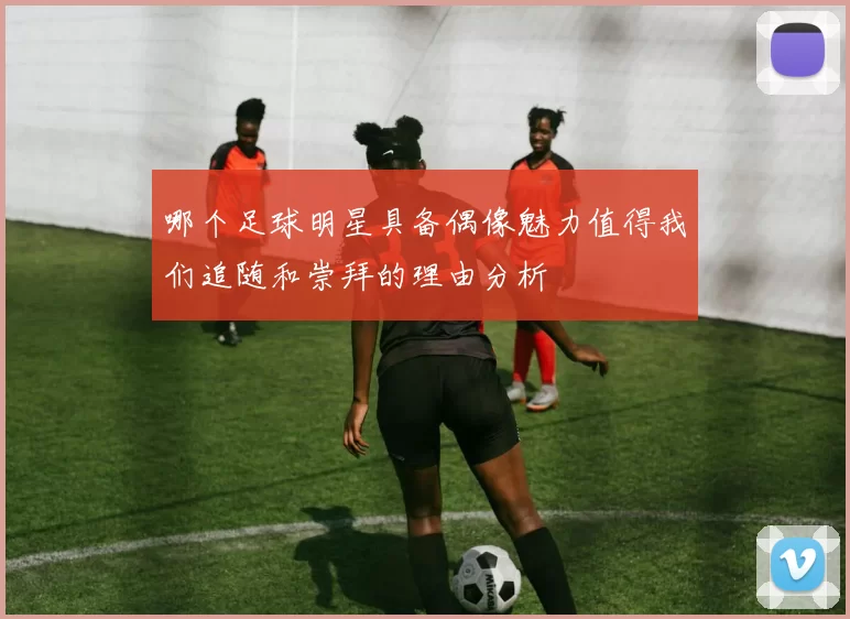 哪个足球明星具备偶像魅力值得我们追随和崇拜的理由分析