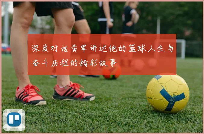深度对话黄军讲述他的篮球人生与奋斗历程的精彩故事