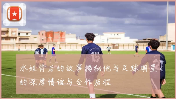 水娃背后的故事揭秘他与足球明星的深厚情谊与合作历程
