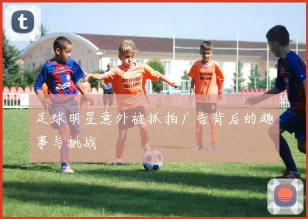 足球明星意外被抓拍广告背后的趣事与挑战