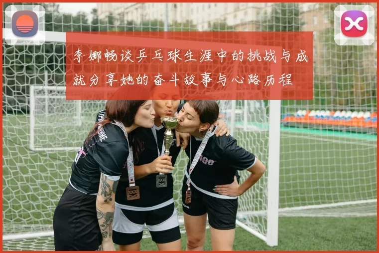 李娜畅谈乒乓球生涯中的挑战与成就分享她的奋斗故事与心路历程