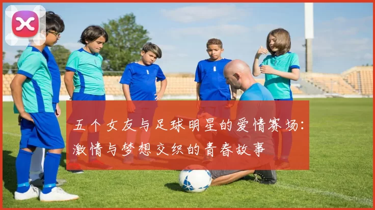 五个女友与足球明星的爱情赛场：激情与梦想交织的青春故事