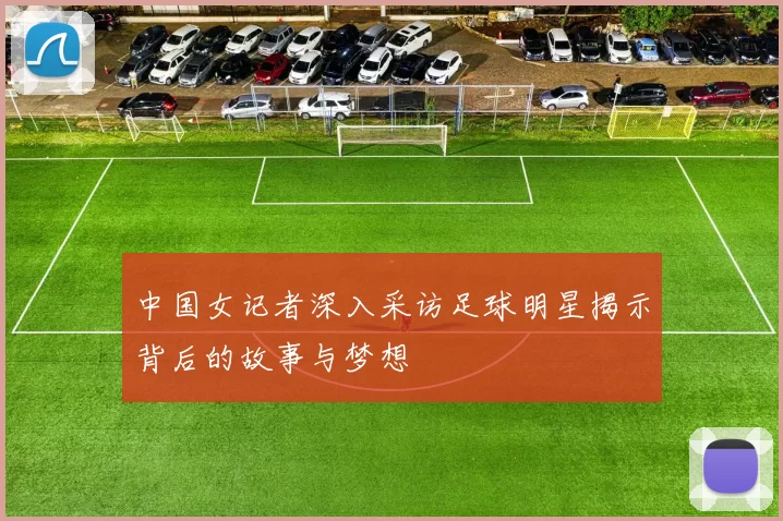 中国女记者深入采访足球明星揭示背后的故事与梦想