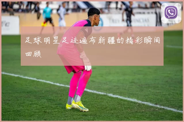 足球明星足迹遍布新疆的精彩瞬间回顾