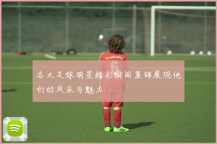 各大足球明星精彩瞬间集锦展现他们的风采与魅力
