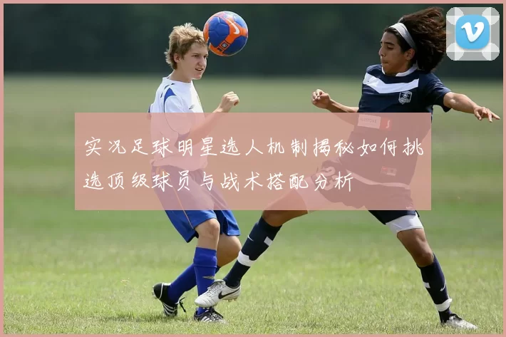 实况足球明星选人机制揭秘如何挑选顶级球员与战术搭配分析