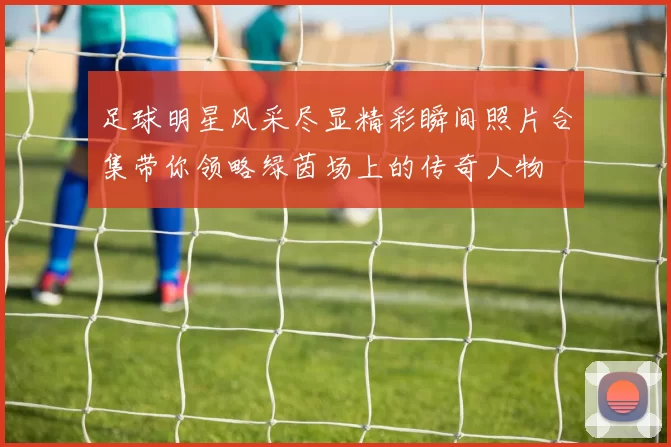 足球明星风采尽显精彩瞬间照片合集带你领略绿茵场上的传奇人物