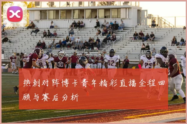 热刺对阵博卡青年精彩直播全程回顾与赛后分析