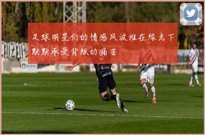 足球明星们的情感风波谁在绿光下默默承受背叛的痛苦