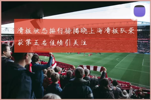 滑板状态排行榜揭晓上海滑板队荣获第五名佳绩引关注