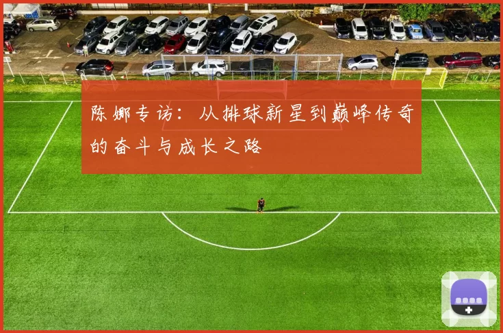 陈娜专访：从排球新星到巅峰传奇的奋斗与成长之路