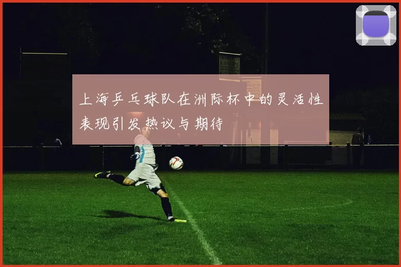 上海乒乓球队在洲际杯中的灵活性表现引发热议与期待