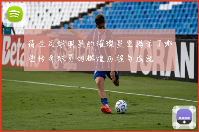 荷兰足球明星的璀璨星空揭示了哪些传奇球员的辉煌历程与成就
