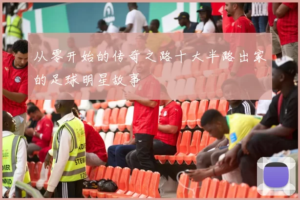 从零开始的传奇之路十大半路出家的足球明星故事
