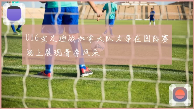 U16女足迎战加拿大队力争在国际赛场上展现青春风采